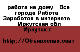 работа на дому - Все города Работа » Заработок в интернете   . Иркутская обл.,Иркутск г.